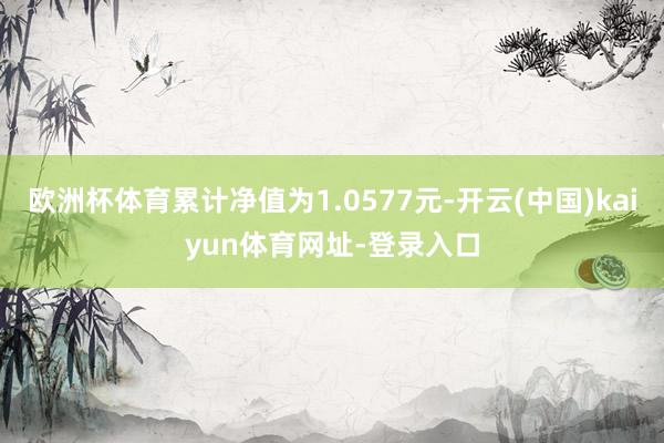 欧洲杯体育累计净值为1.0577元-开云(中国)kaiyun体育网址-登录入口