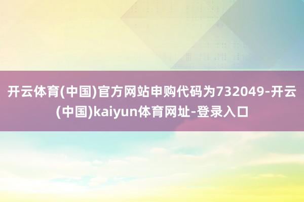 开云体育(中国)官方网站申购代码为732049-开云(中国)kaiyun体育网址-登录入口