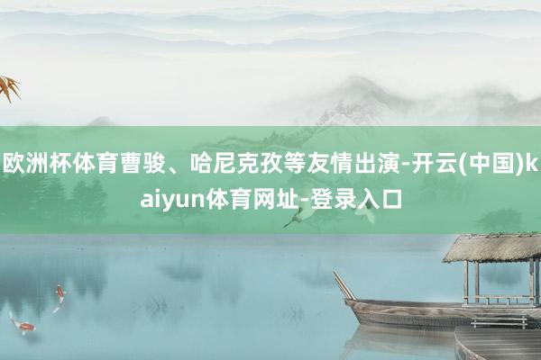 欧洲杯体育曹骏、哈尼克孜等友情出演-开云(中国)kaiyun体育网址-登录入口
