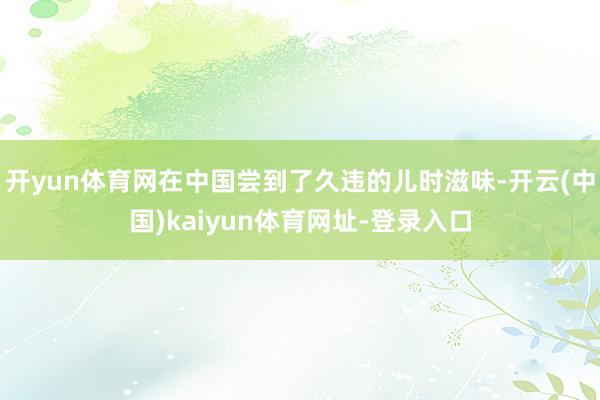 开yun体育网在中国尝到了久违的儿时滋味-开云(中国)kaiyun体育网址-登录入口