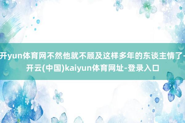 开yun体育网不然他就不顾及这样多年的东谈主情了-开云(中国)kaiyun体育网址-登录入口