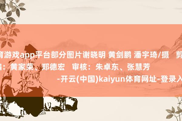 体育游戏app平台部分图片谢晓明 黄剑鹏 潘宇琦/摄   剪辑：刘樱洁   责编：黄家荣、郑德宏   审核：朱卓东、张慧芳                                  -开云(中国)kaiyun体育网址-登录入口