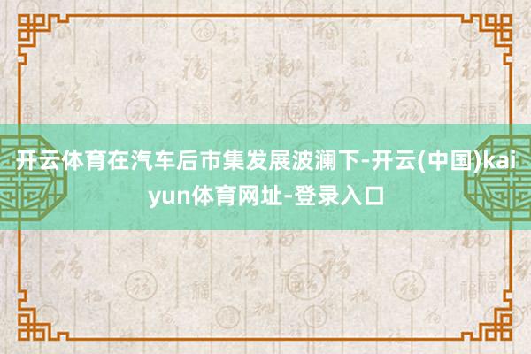 开云体育在汽车后市集发展波澜下-开云(中国)kaiyun体育网址-登录入口