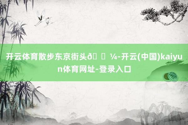 开云体育散步东京街头🗼-开云(中国)kaiyun体育网址-登录入口