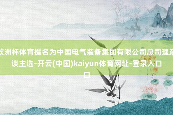欧洲杯体育提名为中国电气装备集团有限公司总司理东谈主选-开云(中国)kaiyun体育网址-登录入口