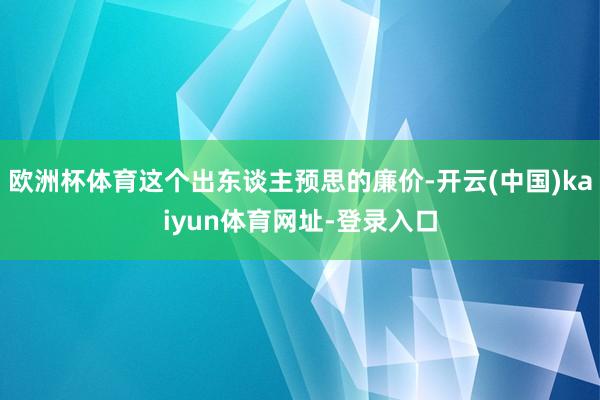 欧洲杯体育这个出东谈主预思的廉价-开云(中国)kaiyun体育网址-登录入口