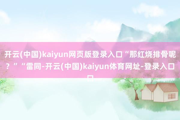 开云(中国)kaiyun网页版登录入口“那红烧排骨呢？”“雷同-开云(中国)kaiyun体育网址-登录入口