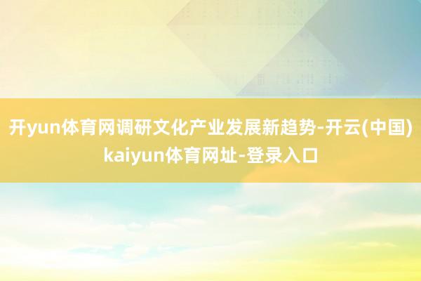 开yun体育网调研文化产业发展新趋势-开云(中国)kaiyun体育网址-登录入口