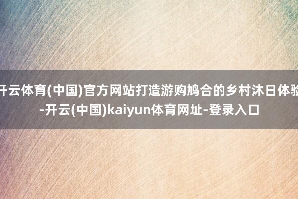 开云体育(中国)官方网站打造游购鸠合的乡村沐日体验-开云(中国)kaiyun体育网址-登录入口