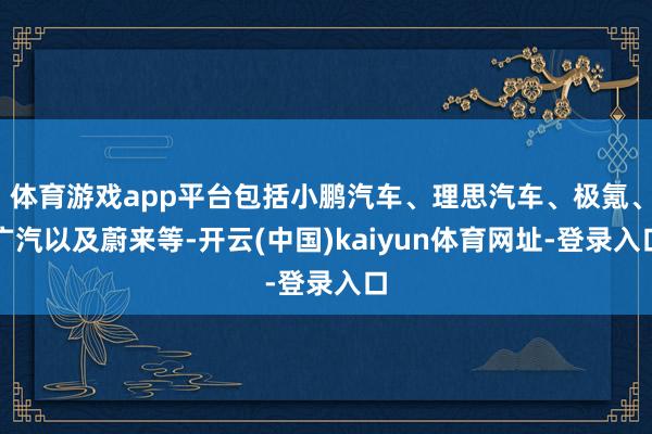 体育游戏app平台包括小鹏汽车、理思汽车、极氪、广汽以及蔚来等-开云(中国)kaiyun体育网址-登录入口