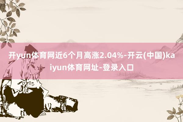 开yun体育网近6个月高涨2.04%-开云(中国)kaiyun体育网址-登录入口