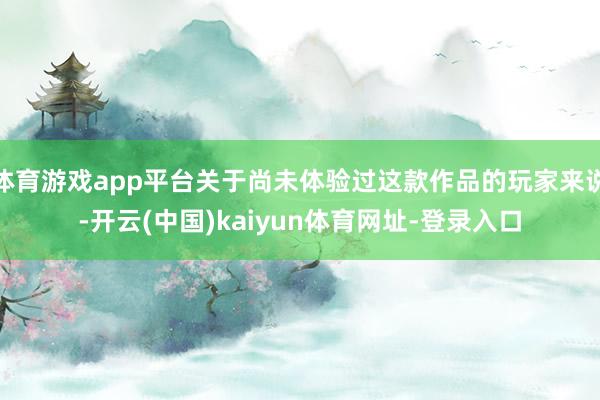 体育游戏app平台关于尚未体验过这款作品的玩家来说-开云(中国)kaiyun体育网址-登录入口