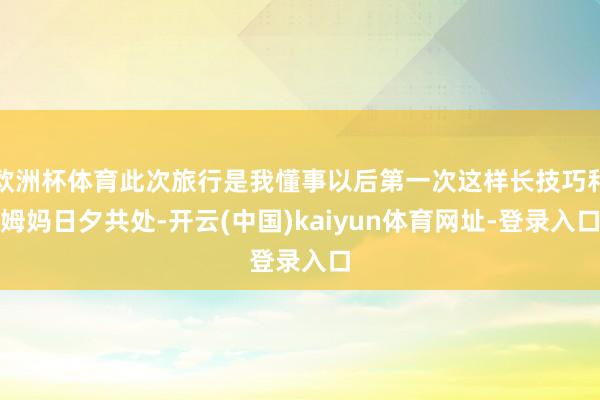 欧洲杯体育此次旅行是我懂事以后第一次这样长技巧和姆妈日夕共处-开云(中国)kaiyun体育网址-登录入口