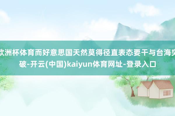 欧洲杯体育而好意思国天然莫得径直表态要干与台海突破-开云(中国)kaiyun体育网址-登录入口