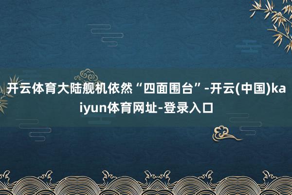 开云体育大陆舰机依然“四面围台”-开云(中国)kaiyun体育网址-登录入口