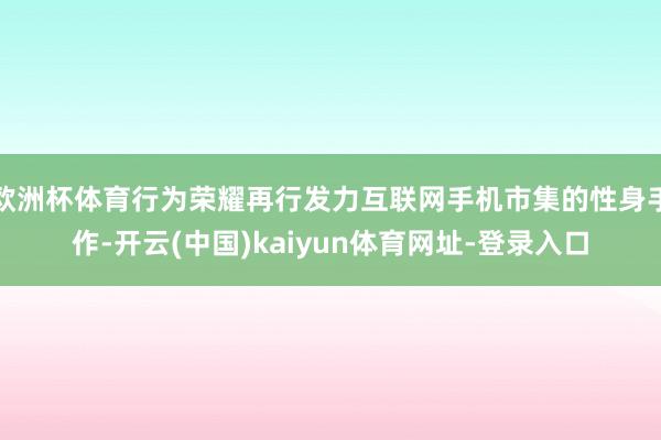 欧洲杯体育行为荣耀再行发力互联网手机市集的性身手作-开云(中国)kaiyun体育网址-登录入口