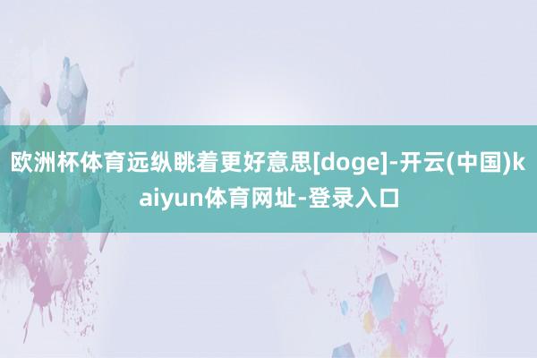 欧洲杯体育远纵眺着更好意思[doge]-开云(中国)kaiyun体育网址-登录入口
