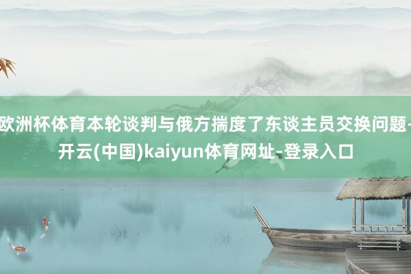 欧洲杯体育本轮谈判与俄方揣度了东谈主员交换问题-开云(中国)kaiyun体育网址-登录入口