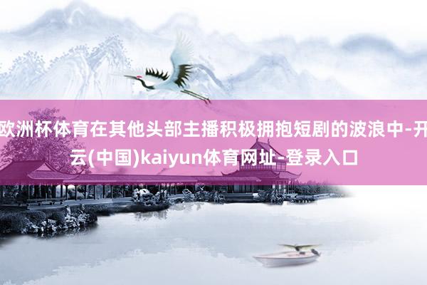 欧洲杯体育在其他头部主播积极拥抱短剧的波浪中-开云(中国)kaiyun体育网址-登录入口