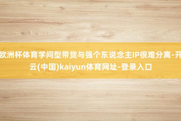 欧洲杯体育学问型带货与强个东说念主IP很难分离-开云(中国)kaiyun体育网址-登录入口