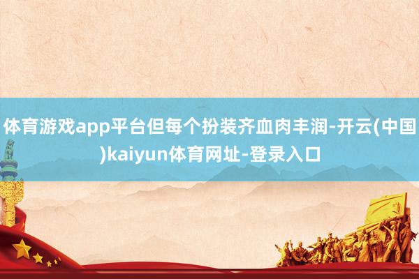 体育游戏app平台但每个扮装齐血肉丰润-开云(中国)kaiyun体育网址-登录入口