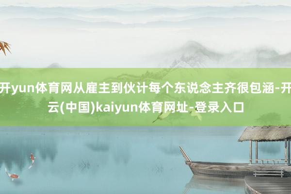 开yun体育网从雇主到伙计每个东说念主齐很包涵-开云(中国)kaiyun体育网址-登录入口