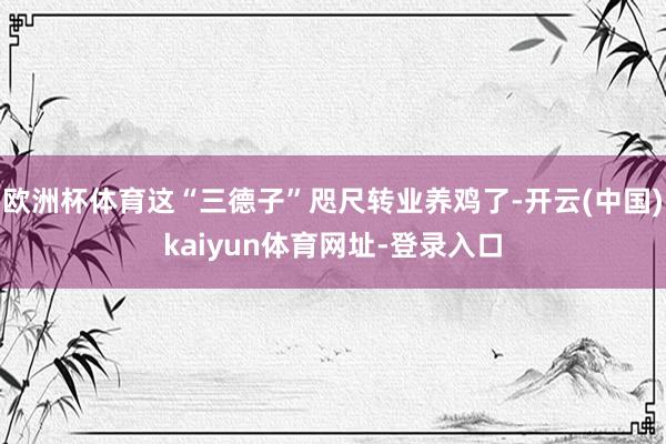 欧洲杯体育这“三德子”咫尺转业养鸡了-开云(中国)kaiyun体育网址-登录入口