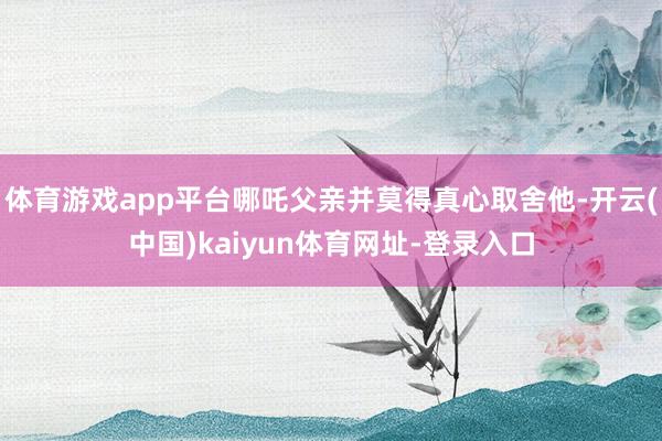 体育游戏app平台哪吒父亲并莫得真心取舍他-开云(中国)kaiyun体育网址-登录入口