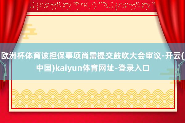 欧洲杯体育该担保事项尚需提交鼓吹大会审议-开云(中国)kaiyun体育网址-登录入口