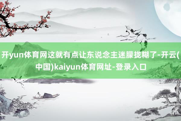 开yun体育网这就有点让东说念主迷朦拢糊了-开云(中国)kaiyun体育网址-登录入口