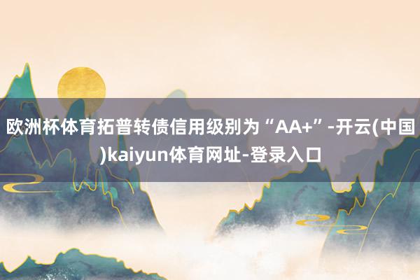 欧洲杯体育拓普转债信用级别为“AA+”-开云(中国)kaiyun体育网址-登录入口