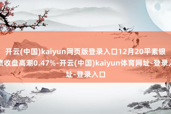 开云(中国)kaiyun网页版登录入口12月20平素银转债收盘高潮0.47%-开云(中国)kaiyun体育网址-登录入口