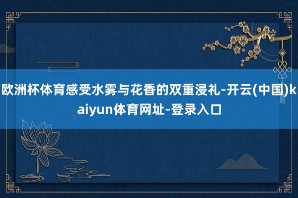 欧洲杯体育感受水雾与花香的双重浸礼-开云(中国)kaiyun体育网址-登录入口