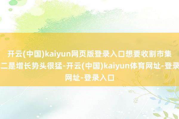 开云(中国)kaiyun网页版登录入口想要收割市集的；二是增长势头很猛-开云(中国)kaiyun体育网址-登录入口