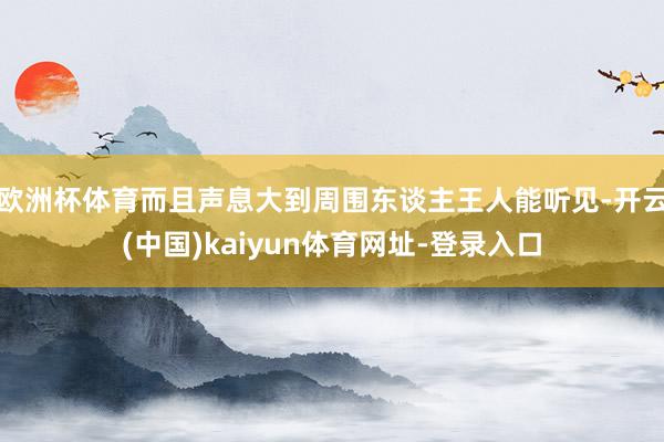 欧洲杯体育而且声息大到周围东谈主王人能听见-开云(中国)kaiyun体育网址-登录入口