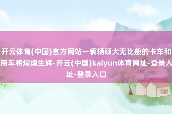开云体育(中国)官方网站一辆辆硕大无比般的卡车和商用车将熠熠生辉-开云(中国)kaiyun体育网址-登录入口
