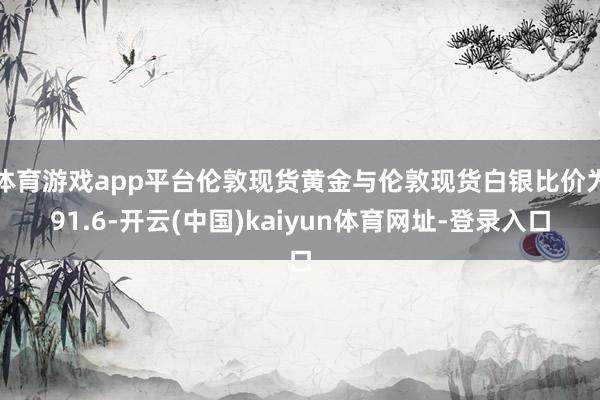 体育游戏app平台伦敦现货黄金与伦敦现货白银比价为91.6-开云(中国)kaiyun体育网址-登录入口