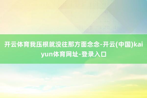 开云体育我压根就没往那方面念念-开云(中国)kaiyun体育网址-登录入口