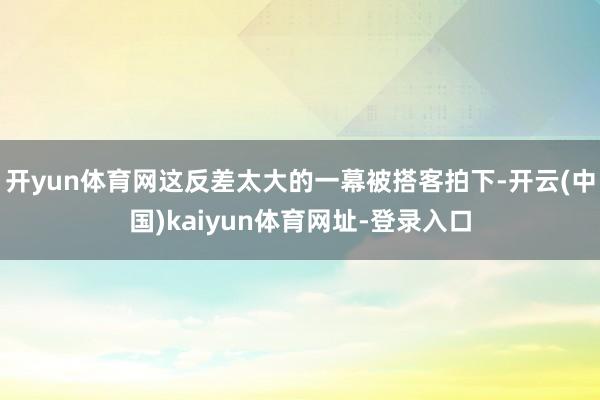 开yun体育网这反差太大的一幕被搭客拍下-开云(中国)kaiyun体育网址-登录入口