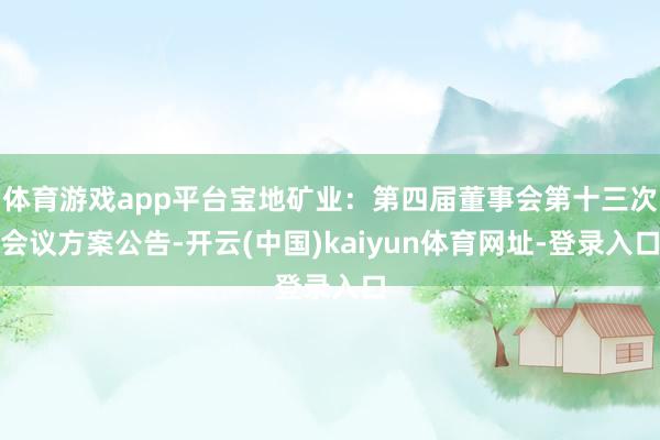 体育游戏app平台宝地矿业：第四届董事会第十三次会议方案公告-开云(中国)kaiyun体育网址-登录入口