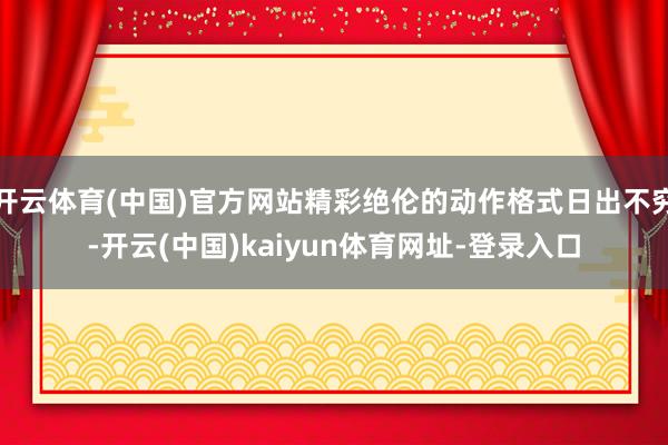 开云体育(中国)官方网站精彩绝伦的动作格式日出不穷-开云(中国)kaiyun体育网址-登录入口