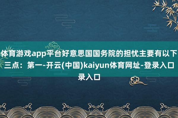 体育游戏app平台好意思国国务院的担忧主要有以下三点：第一-开云(中国)kaiyun体育网址-登录入口