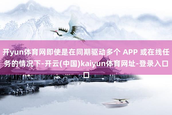 开yun体育网即使是在同期驱动多个 APP 或在线任务的情况下-开云(中国)kaiyun体育网址-登录入口