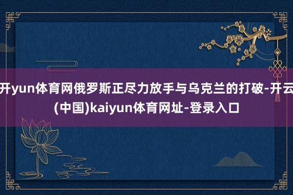 开yun体育网俄罗斯正尽力放手与乌克兰的打破-开云(中国)kaiyun体育网址-登录入口