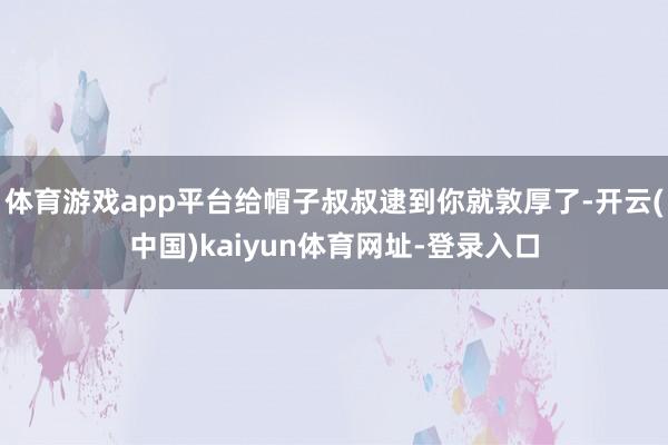 体育游戏app平台给帽子叔叔逮到你就敦厚了-开云(中国)kaiyun体育网址-登录入口