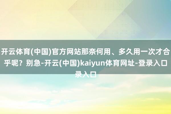 开云体育(中国)官方网站那奈何用、多久用一次才合乎呢？别急-开云(中国)kaiyun体育网址-登录入口