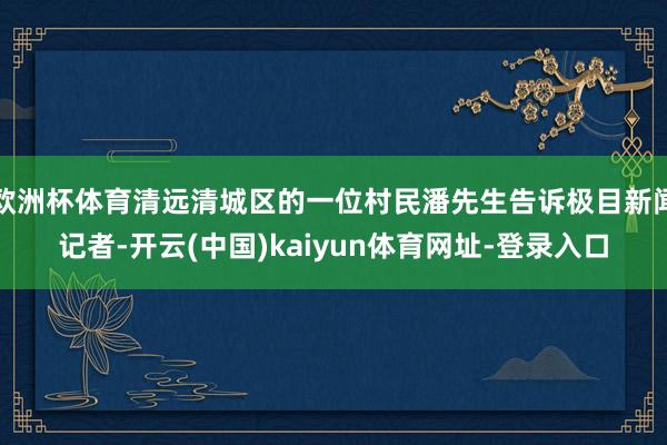 欧洲杯体育清远清城区的一位村民潘先生告诉极目新闻记者-开云(中国)kaiyun体育网址-登录入口