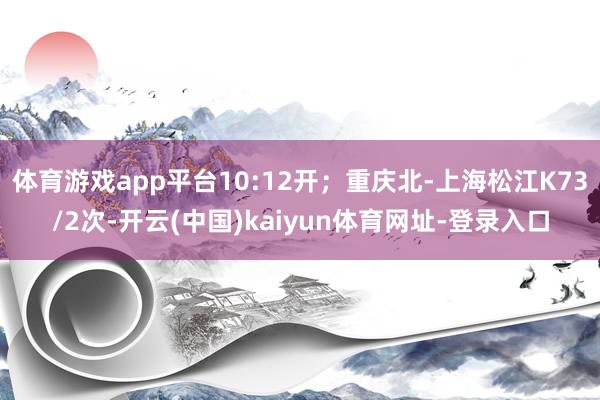 体育游戏app平台10:12开；重庆北-上海松江K73/2次-开云(中国)kaiyun体育网址-登录入口
