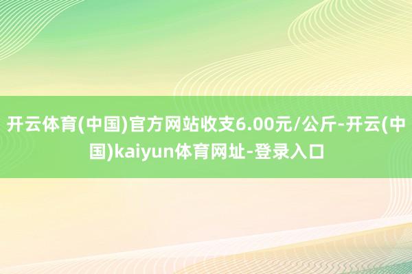 开云体育(中国)官方网站收支6.00元/公斤-开云(中国)kaiyun体育网址-登录入口
