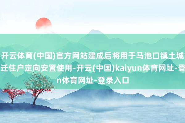 开云体育(中国)官方网站建成后将用于马池口镇土城村被拆迁住户定向安置使用-开云(中国)kaiyun体育网址-登录入口
